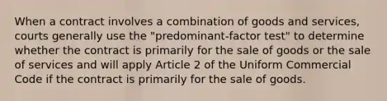 When a contract involves a combination of goods and services, courts generally use the "predominant-factor test" to determine whether the contract is primarily for the sale of goods or the sale of services and will apply Article 2 of the Uniform Commercial Code if the contract is primarily for the sale of goods.