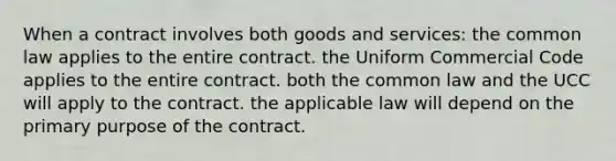 When a contract involves both goods and services: the common law applies to the entire contract. the Uniform Commercial Code applies to the entire contract. both the common law and the UCC will apply to the contract. the applicable law will depend on the primary purpose of the contract.