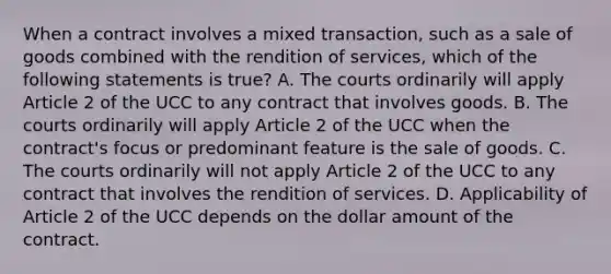 When a contract involves a mixed transaction, such as a sale of goods combined with the rendition of services, which of the following statements is true? A. The courts ordinarily will apply Article 2 of the UCC to any contract that involves goods. B. The courts ordinarily will apply Article 2 of the UCC when the contract's focus or predominant feature is the sale of goods. C. The courts ordinarily will not apply Article 2 of the UCC to any contract that involves the rendition of services. D. Applicability of Article 2 of the UCC depends on the dollar amount of the contract.