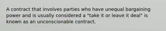 A contract that involves parties who have unequal bargaining power and is usually considered a "take it or leave it deal" is known as an unconscionable contract.