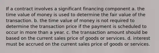 If a contract involves a significant financing component a. the time value of money is used to determine the fair value of the transaction. b. the time value of money is not required to determine the transaction price if the payment is scheduled to occur in more than a year. c. the transaction amount should be based on the current sales price of goods or services. d. interest must be accrued on the current sales price of goods or services.