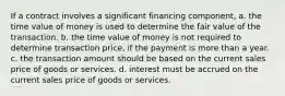 If a contract involves a significant financing component, a. the time value of money is used to determine the fair value of the transaction. b. the time value of money is not required to determine transaction price, if the payment is more than a year. c. the transaction amount should be based on the current sales price of goods or services. d. interest must be accrued on the current sales price of goods or services.