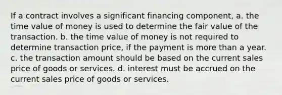 If a contract involves a significant financing component, a. the time value of money is used to determine the fair value of the transaction. b. the time value of money is not required to determine transaction price, if the payment is <a href='https://www.questionai.com/knowledge/keWHlEPx42-more-than' class='anchor-knowledge'>more than</a> a year. c. the transaction amount should be based on the current sales price of goods or services. d. interest must be accrued on the current sales price of goods or services.