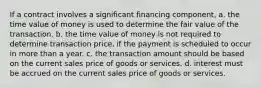 If a contract involves a significant financing component, a. the time value of money is used to determine the fair value of the transaction. b. the time value of money is not required to determine transaction price, if the payment is scheduled to occur in more than a year. c. the transaction amount should be based on the current sales price of goods or services. d. interest must be accrued on the current sales price of goods or services.