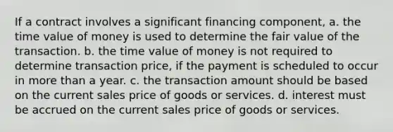 If a contract involves a significant financing component, a. the time value of money is used to determine the fair value of the transaction. b. the time value of money is not required to determine transaction price, if the payment is scheduled to occur in more than a year. c. the transaction amount should be based on the current sales price of goods or services. d. interest must be accrued on the current sales price of goods or services.