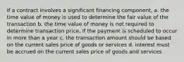 If a contract involves a significant financing component, a. the time value of money is used to determine the fair value of the transaction b. the time value of money is not required to determine transaction price, if the payment is scheduled to occur in more than a year c. the transaction amount should be based on the current sales price of goods or services d. interest must be accrued on the current sales price of goods and services