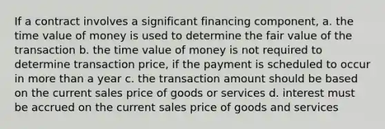 If a contract involves a significant financing component, a. the time value of money is used to determine the fair value of the transaction b. the time value of money is not required to determine transaction price, if the payment is scheduled to occur in more than a year c. the transaction amount should be based on the current sales price of goods or services d. interest must be accrued on the current sales price of goods and services