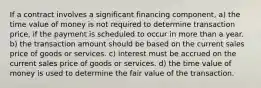 If a contract involves a significant financing component, a) the time value of money is not required to determine transaction price, if the payment is scheduled to occur in more than a year. b) the transaction amount should be based on the current sales price of goods or services. c) interest must be accrued on the current sales price of goods or services. d) the time value of money is used to determine the fair value of the transaction.