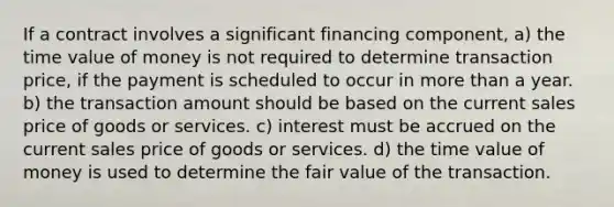 If a contract involves a significant financing component, a) the time value of money is not required to determine transaction price, if the payment is scheduled to occur in more than a year. b) the transaction amount should be based on the current sales price of goods or services. c) interest must be accrued on the current sales price of goods or services. d) the time value of money is used to determine the fair value of the transaction.