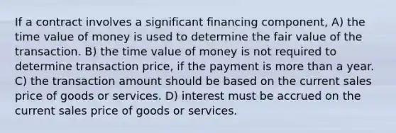 If a contract involves a significant financing component, A) the time value of money is used to determine the fair value of the transaction. B) the time value of money is not required to determine transaction price, if the payment is more than a year. C) the transaction amount should be based on the current sales price of goods or services. D) interest must be accrued on the current sales price of goods or services.