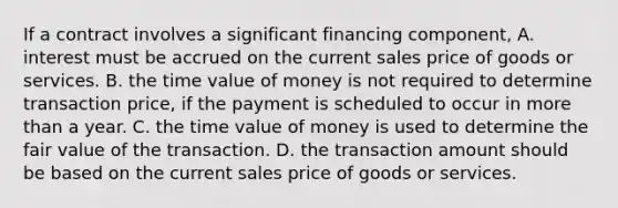 If a contract involves a significant financing component, A. interest must be accrued on the current sales price of goods or services. B. the time value of money is not required to determine transaction price, if the payment is scheduled to occur in more than a year. C. the time value of money is used to determine the fair value of the transaction. D. the transaction amount should be based on the current sales price of goods or services.