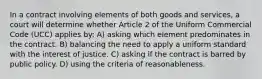 In a contract involving elements of both goods and services, a court will determine whether Article 2 of the Uniform Commercial Code (UCC) applies by: A) asking which element predominates in the contract. B) balancing the need to apply a uniform standard with the interest of justice. C) asking if the contract is barred by public policy. D) using the criteria of reasonableness.