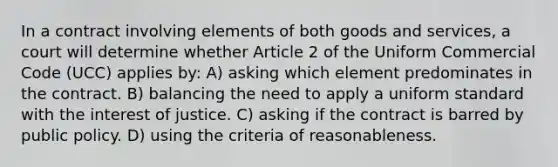 In a contract involving elements of both goods and services, a court will determine whether Article 2 of the Uniform Commercial Code (UCC) applies by: A) asking which element predominates in the contract. B) balancing the need to apply a uniform standard with the interest of justice. C) asking if the contract is barred by public policy. D) using the criteria of reasonableness.