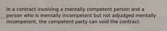 In a contract involving a mentally competent person and a person who is mentally incompetent but not adjudged mentally incompetent, the competent party can void the contract.