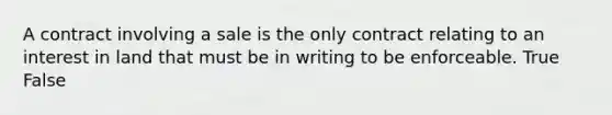A contract involving a sale is the only contract relating to an interest in land that must be in writing to be enforceable. True False