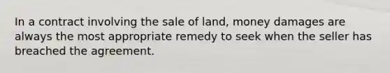 In a contract involving the sale of land, money damages are always the most appropriate remedy to seek when the seller has breached the agreement.