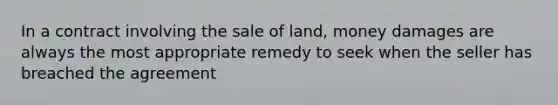 In a contract involving the sale of land, money damages are always the most appropriate remedy to seek when the seller has breached the agreement