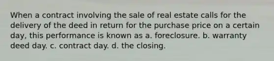 When a contract involving the sale of real estate calls for the delivery of the deed in return for the purchase price on a certain day, this performance is known as a. foreclosure. b. warranty deed day. c. contract day. d. the closing.