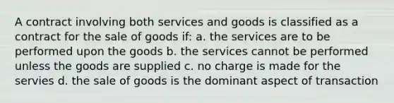 A contract involving both services and goods is classified as a contract for the sale of goods if: a. the services are to be performed upon the goods b. the services cannot be performed unless the goods are supplied c. no charge is made for the servies d. the sale of goods is the dominant aspect of transaction