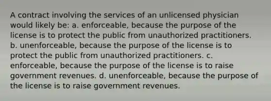 A contract involving the services of an unlicensed physician would likely be: a. enforceable, because the purpose of the license is to protect the public from unauthorized practitioners. b. unenforceable, because the purpose of the license is to protect the public from unauthorized practitioners. c. enforceable, because the purpose of the license is to raise government revenues. d. unenforceable, because the purpose of the license is to raise government revenues.