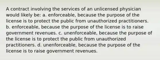 A contract involving the services of an unlicensed physician would likely be: a. enforceable, because the purpose of the license is to protect the public from unauthorized practitioners. b. enforceable, because the purpose of the license is to raise government revenues. c. unenforceable, because the purpose of the license is to protect the public from unauthorized practitioners. d. unenforceable, because the purpose of the license is to raise government revenues.