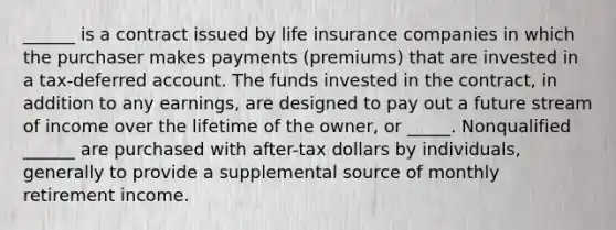 ______ is a contract issued by life insurance companies in which the purchaser makes payments (premiums) that are invested in a tax-deferred account. The funds invested in the contract, in addition to any earnings, are designed to pay out a future stream of income over the lifetime of the owner, or _____. Nonqualified ______ are purchased with after-tax dollars by individuals, generally to provide a supplemental source of monthly retirement income.