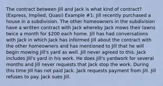 The contract between Jill and Jack is what kind of contract? (Express, Implied, Quasi) Example #1: Jill recently purchased a house in a subdivision. The other homeowners in the subdivision have a written contract with Jack whereby Jack mows their lawns twice a month for 200 each home. Jill has had conversations with Jack in which Jack has informed Jill about the contract with the other homeowners and has mentioned to Jill that he will begin mowing Jill's yard as well. Jill never agreed to this. Jack includes Jill's yard in his work. He does Jill's yardwork for several months and Jill never requests that Jack stop the work. During this time Jill has not paid Jack. Jack requests payment from Jill. Jill refuses to pay. Jack sues Jill.