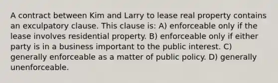 A contract between Kim and Larry to lease real property contains an exculpatory clause. This clause is: A) enforceable only if the lease involves residential property. B) enforceable only if either party is in a business important to the public interest. C) generally enforceable as a matter of public policy. D) generally unenforceable.