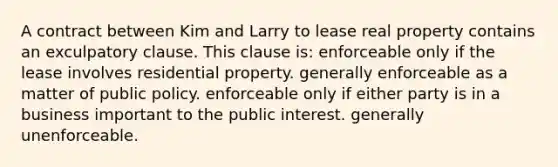 A contract between Kim and Larry to lease real property contains an exculpatory clause. This clause is: enforceable only if the lease involves residential property. generally enforceable as a matter of public policy. enforceable only if either party is in a business important to the public interest. generally unenforceable.