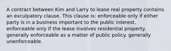 A contract between Kim and Larry to lease real property contains an exculpatory clause. This clause is: enforceable only if either party is in a business important to the public interest. enforceable only if the lease involves residential property. generally enforceable as a matter of public policy. generally unenforceable.