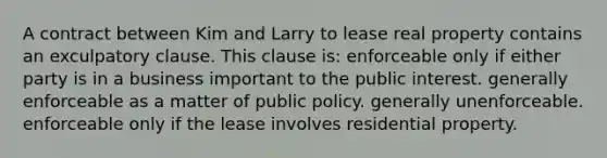 A contract between Kim and Larry to lease real property contains an exculpatory clause. This clause is: enforceable only if either party is in a business important to the public interest. generally enforceable as a matter of public policy. generally unenforceable. enforceable only if the lease involves residential property.