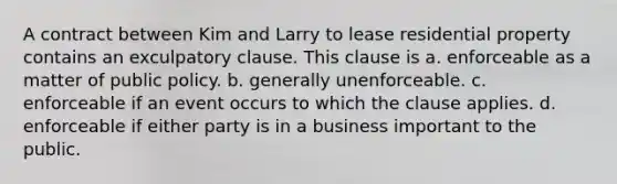 A contract between Kim and Larry to lease residential property contains an exculpatory clause. This clause is a. ​enforceable as a matter of public policy. b. ​generally unenforceable. c. ​enforceable if an event occurs to which the clause applies. d. ​enforceable if either party is in a business important to the public.