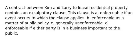 A contract between Kim and Larry to lease residential property contains an exculpatory clause. This clause is a. ​enforceable if an event occurs to which the clause applies. b. ​enforceable as a matter of public policy. c. ​generally unenforceable. d. ​enforceable if either party is in a business important to the public.