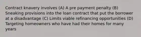 Contract knavery involves (A) A pre payment penalty (B) Sneaking provisions into the loan contract that put the borrower at a disadvantage (C) Limits viable refinancing opportunities (D) Targeting homeowners who have had their homes for many years