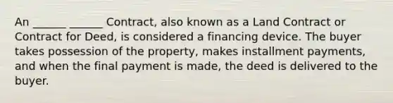 An ______ ______ Contract, also known as a Land Contract or Contract for Deed, is considered a financing device. The buyer takes possession of the property, makes installment payments, and when the final payment is made, the deed is delivered to the buyer.