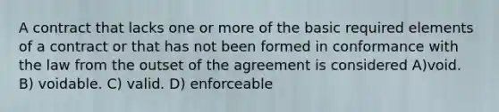 A contract that lacks one or more of the basic required elements of a contract or that has not been formed in conformance with the law from the outset of the agreement is considered A)void. B) voidable. C) valid. D) enforceable