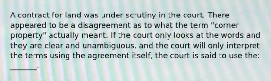 A contract for land was under scrutiny in the court. There appeared to be a disagreement as to what the term "corner property" actually meant. If the court only looks at the words and they are clear and unambiguous, and the court will only interpret the terms using the agreement itself, the court is said to use the: _______.