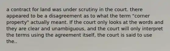 a contract for land was under scrutiny in the court. there appeared to be a disagreement as to what the term "corner property" actually meant. If the court only looks at the words and they are clear and unambiguous, and the court will only interpret the terms using the agreement itself, the court is said to use the..