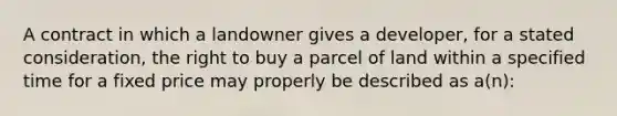 A contract in which a landowner gives a developer, for a stated consideration, the right to buy a parcel of land within a specified time for a fixed price may properly be described as a(n):