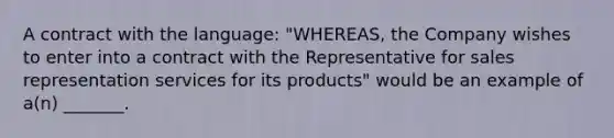 A contract with the language: "WHEREAS, the Company wishes to enter into a contract with the Representative for sales representation services for its products" would be an example of a(n) _______.