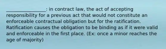 _________________: in contract law, the act of accepting responsibility for a previous act that would not constitute an enforceable contractual obligation but for the ratification. Ratification causes the obligation to be binding as if it were valid and enforceable in the first place. (Ex: once a minor reaches the age of majority)