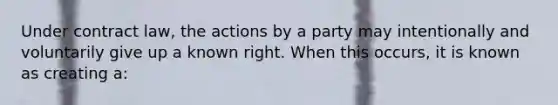 Under contract law, the actions by a party may intentionally and voluntarily give up a known right. When this occurs, it is known as creating a: