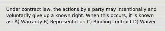 Under contract law, the actions by a party may intentionally and voluntarily give up a known right. When this occurs, it is known as: A) Warranty B) Representation C) Binding contract D) Waiver