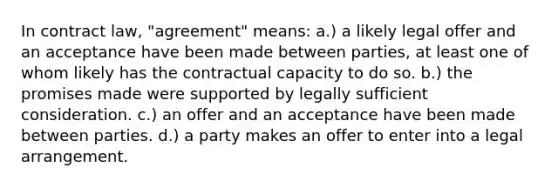 In contract law, "agreement" means: a.) a likely legal offer and an acceptance have been made between parties, at least one of whom likely has the contractual capacity to do so. b.) the promises made were supported by legally sufficient consideration. c.) an offer and an acceptance have been made between parties. d.) a party makes an offer to enter into a legal arrangement.