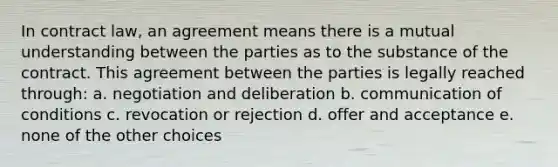 In contract law, an agreement means there is a mutual understanding between the parties as to the substance of the contract. This agreement between the parties is legally reached through: a. negotiation and deliberation b. communication of conditions c. revocation or rejection d. offer and acceptance e. none of the other choices