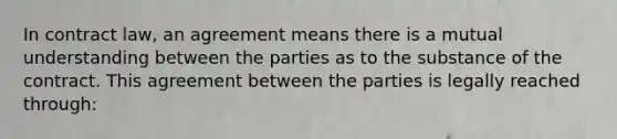 In contract law, an agreement means there is a mutual understanding between the parties as to the substance of the contract. This agreement between the parties is legally reached through: