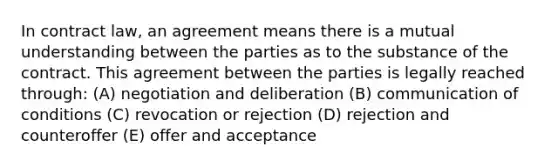 In contract law, an agreement means there is a mutual understanding between the parties as to the substance of the contract. This agreement between the parties is legally reached through: (A) negotiation and deliberation (B) communication of conditions (C) revocation or rejection (D) rejection and counteroffer (E) offer and acceptance