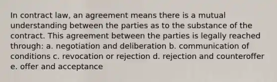 In contract law, an agreement means there is a mutual understanding between the parties as to the substance of the contract. This agreement between the parties is legally reached through: a. negotiation and deliberation b. communication of conditions c. revocation or rejection d. rejection and counteroffer e. offer and acceptance