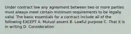 Under contract law any agreement between two or more parties must always meet certain minimum requirements to be legally valid. The basic essentials for a contract include all of the following EXCEPT A. Mutual assent B. Lawful purpose C. That it is in writing D. Consideration