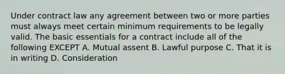 Under contract law any agreement between two or more parties must always meet certain minimum requirements to be legally valid. The basic essentials for a contract include all of the following EXCEPT A. Mutual assent B. Lawful purpose C. That it is in writing D. Consideration